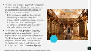 • The last two types of quantitative research
designs are identifiable for the existence
of treatment or intervention applied to
the current research study1
.
• Intervention or treatment pertains to
controlling or manipulating the
independent variable in an experiment1
.
It is assumed that the changes in
dependent variables were caused by
the independent variable1
.
• There are also two groups of subjects,
participants, or respondents in quasi-
experimental and experimental research1
.
The treatment group refers to the group
subjected to treatment or intervention1
.
The group not subject to treatment or
intervention is called the control group1
.
10
This Photo by Unknown Author is licensed under CC BY-SA
1
Luzano, R. A. (2020). Practical research 2: Quarter 4 - module 4. Cagayan de Oro City, Philippines: Department of Education.
 