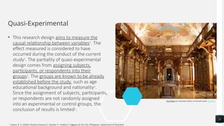 Quasi-Experimental
• This research design aims to measure the
causal relationship between variables1
. The
effect measured is considered to have
occurred during the conduct of the current
study1
. The partiality of quasi-experimental
design comes from assigning subjects,
participants, or respondents into their
groups1
. The groups are known to be already
established before the study, such as age
educational background and nationality1
.
Since the assignment of subjects, participants,
or respondents are not randomly assigned
into an experimental or control groups, the
conclusion of results is limited1
.
11
This Photo by Unknown Author is licensed under CC BY-SA
1
Luzano, R. A. (2020). Practical research 2: Quarter 4 - module 4. Cagayan de Oro City, Philippines: Department of Education.
 