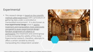 Experimental
• This research design is based on the scientific
method called experiment with a procedure of
gathering data under a controlled or
manipulated environment1
. It is also known as
true experimental design since it applies
treatment and manipulation more extensively
compared to quasi-experimental design1
.
Random assignment of subjects or
participants into treatment and control group
is done increasing the validity of the study1
.
Experimental research, therefore, attempts to
affect a certain variable by directly
manipulating the independent variable1
.
12
This Photo by Unknown Author is licensed under CC BY-SA
1
Luzano, R. A. (2020). Practical research 2: Quarter 4 - module 4. Cagayan de Oro City, Philippines: Department of Education.
 
