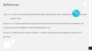 References
Chua, V. C. G. (2017). #7 Research design [PowerPoint slides]. Retrieved from https://mathbychua.weebly.com/practical-
research-2.html
Dela Cruz, A. R. D. (2018). Applications and practice of research for Senior High School: Inquiries, Investigations, and
Immersion. Quezon City, Philippines: Phoenix Publishing House, Inc.
Luzano, R. A. (2020). Practical research 2: Quarter 4 - module 4. Cagayan de Oro City, Philippines: Department of
Education.
14
 