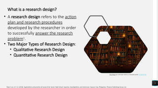 3
This Photo by Unknown Author is licensed under CC BY-NC-ND
1
Dela Cruz, A. R. D. (2018). Applications and practice of research for Senior High School: Inquiries, Investigations, and Immersion. Quezon City, Philippines: Phoenix Publishing House, Inc.
What is a research design?
• A research design refers to the action
plan and research procedures
developed by the researcher in order
to successfully answer the research
problem1
.
• Two Major Types of Research Design:
• Qualitative Research Design
• Quantitative Research Design
 
