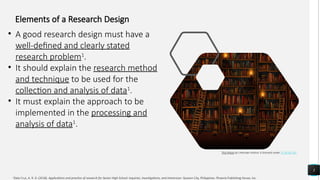 5
This Photo by Unknown Author is licensed under CC BY-NC-ND
1
Dela Cruz, A. R. D. (2018). Applications and practice of research for Senior High School: Inquiries, Investigations, and Immersion. Quezon City, Philippines: Phoenix Publishing House, Inc.
Elements of a Research Design
• A good research design must have a
well-defined and clearly stated
research problem1
.
• It should explain the research method
and technique to be used for the
collection and analysis of data1
.
• It must explain the approach to be
implemented in the processing and
analysis of data1
.
 