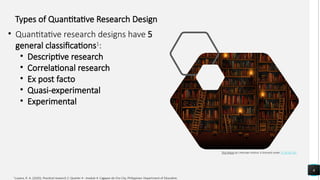 6
This Photo by Unknown Author is licensed under CC BY-NC-ND
1
Luzano, R. A. (2020). Practical research 2: Quarter 4 - module 4. Cagayan de Oro City, Philippines: Department of Education.
Types of Quantitative Research Design
• Quantitative research designs have 5
general classifications1
:
• Descriptive research
• Correlational research
• Ex post facto
• Quasi-experimental
• Experimental
 