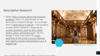 Descriptive Research
• When little is known about the research
problem, then it is appropriate to use
descriptive research design1
. It is a design
that is exploratory in nature1
. The purpose
of descriptive research is basically to
answer questions such as who, what,
where, when, and how much1
. So this
design is best used when the main
objective of the study is just to observe
and report a certain phenomenon as it is
happening1
.
7
This Photo by Unknown Author is licensed under CC BY-SA
1
Luzano, R. A. (2020). Practical research 2: Quarter 4 - module 4. Cagayan de Oro City, Philippines: Department of Education.
 