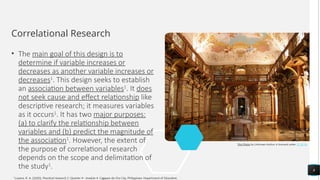 Correlational Research
• The main goal of this design is to
determine if variable increases or
decreases as another variable increases or
decreases1
. This design seeks to establish
an association between variables1
. It does
not seek cause and effect relationship like
descriptive research; it measures variables
as it occurs1
. It has two major purposes:
(a) to clarify the relationship between
variables and (b) predict the magnitude of
the association1
. However, the extent of
the purpose of correlational research
depends on the scope and delimitation of
the study1
. 8
This Photo by Unknown Author is licensed under CC BY-SA
1
Luzano, R. A. (2020). Practical research 2: Quarter 4 - module 4. Cagayan de Oro City, Philippines: Department of Education.
 