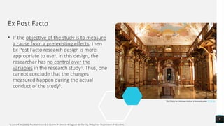 Ex Post Facto
• If the objective of the study is to measure
a cause from a pre-existing effects, then
Ex Post Facto research design is more
appropriate to use1
. In this design, the
researcher has no control over the
variables in the research study1
. Thus, one
cannot conclude that the changes
measured happen during the actual
conduct of the study1
.
9
This Photo by Unknown Author is licensed under CC BY-SA
1
Luzano, R. A. (2020). Practical research 2: Quarter 4 - module 4. Cagayan de Oro City, Philippines: Department of Education.
 