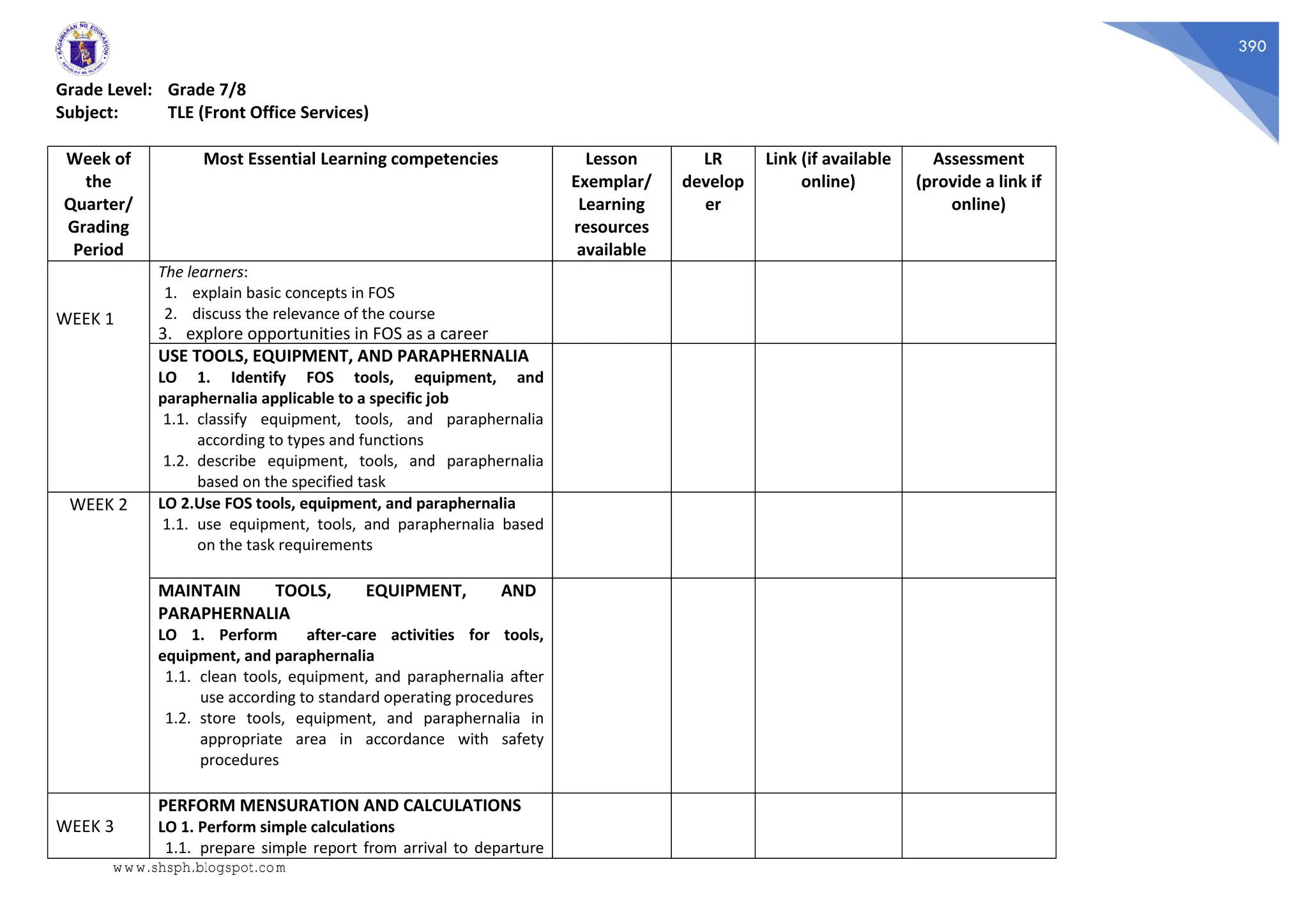 390
Grade Level: Grade 7/8
Subject: TLE (Front Office Services)
Week of
the
Quarter/
Grading
Period
Most Essential Learning competencies Lesson
Exemplar/
Learning
resources
available
LR
develop
er
Link (if available
online)
Assessment
(provide a link if
online)
WEEK 1
The learners:
1. explain basic concepts in FOS
2. discuss the relevance of the course
3. explore opportunities in FOS as a career
USE TOOLS, EQUIPMENT, AND PARAPHERNALIA
LO 1. Identify FOS tools, equipment, and
paraphernalia applicable to a specific job
1.1. classify equipment, tools, and paraphernalia
according to types and functions
1.2. describe equipment, tools, and paraphernalia
based on the specified task
WEEK 2 LO 2.Use FOS tools, equipment, and paraphernalia
1.1. use equipment, tools, and paraphernalia based
on the task requirements
MAINTAIN TOOLS, EQUIPMENT, AND
PARAPHERNALIA
LO 1. Perform after-care activities for tools,
equipment, and paraphernalia
1.1. clean tools, equipment, and paraphernalia after
use according to standard operating procedures
1.2. store tools, equipment, and paraphernalia in
appropriate area in accordance with safety
procedures
WEEK 3
PERFORM MENSURATION AND CALCULATIONS
LO 1. Perform simple calculations
1.1. prepare simple report from arrival to departure
www.shsph.blogspot.com
 