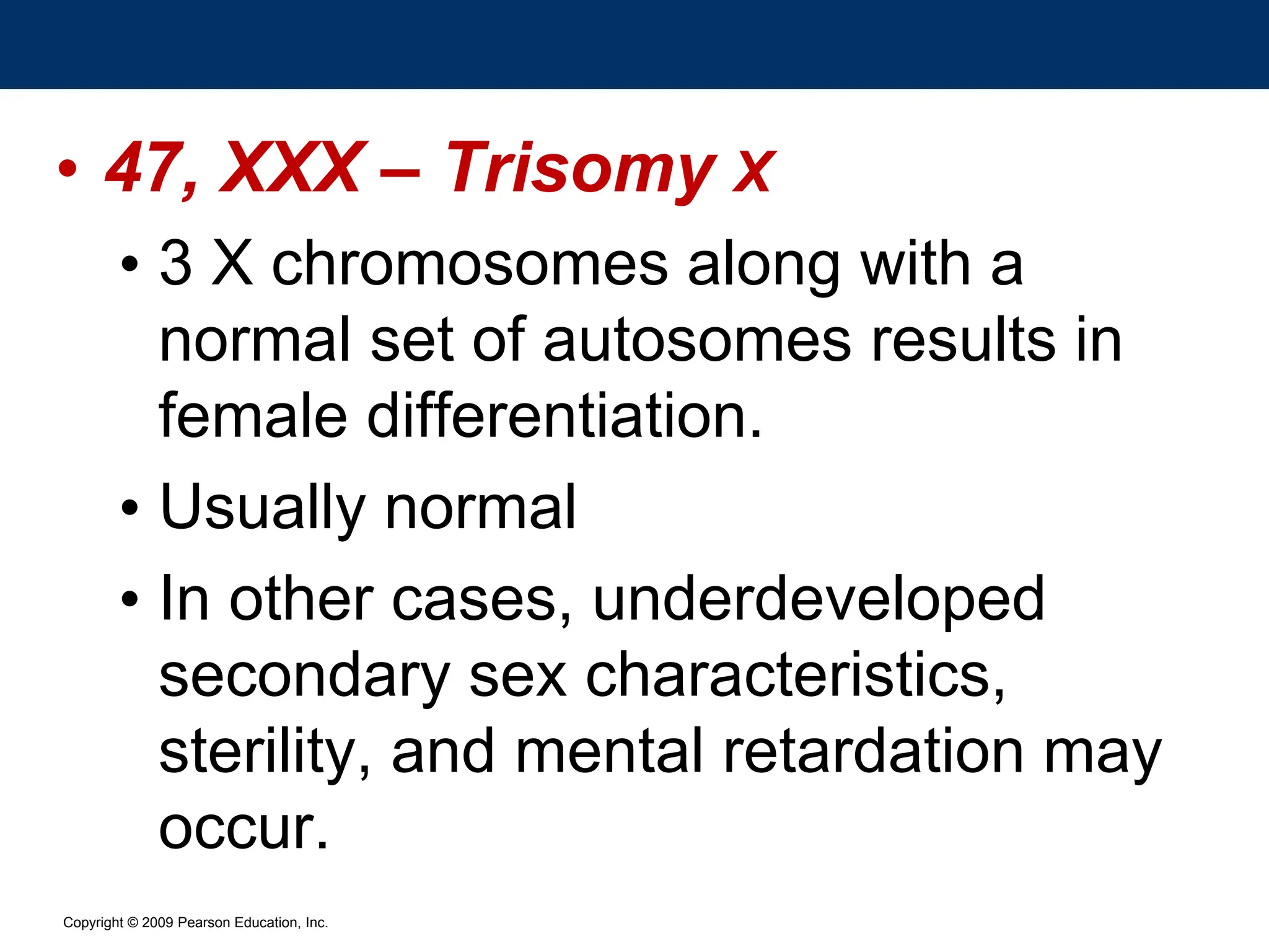 Copyright © 2009 Pearson Education, Inc.
• 47, XXX – Trisomy X
• 3 X chromosomes along with a
normal set of autosomes results in
female differentiation.
• Usually normal
• In other cases, underdeveloped
secondary sex characteristics,
sterility, and mental retardation may
occur.
 
