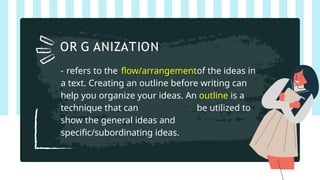 - refers to the flow/arrangementof the ideas in
a text. Creating an outline before writing can
help you organize your ideas. An outline is a
technique that can be utilized to
show the general ideas and
specific/subordinating ideas.
OR G ANIZATION
 
