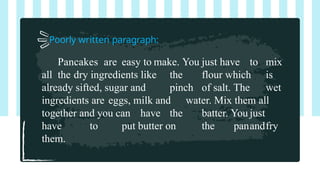 Poorly written paragraph:
Pancakes are easy to make. You just have to mix
all the dry ingredients like the flour which is
already sifted, sugar and pinch of salt. The wet
ingredients are eggs, milk and water. Mix them all
together and you can have the batter. You just
have to put butter on the panandfry
them.
 