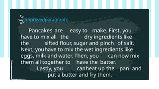 Improvedparagraph:
Pancakes are easy to make. First, you
have to mix all the dry ingredients like
the sifted flour, sugar and pinch of salt.
Next, youhave to mix the wet ingredients like
eggs, milk and water. Then, you can now mix
them all together to have the batter.
Lastly, you canheat up the pan and
put a butter and fry them.
 