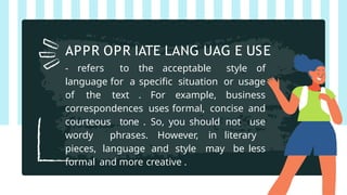 - refers to the acceptable style of
language for a specific situation or usage
of the text . For example, business
correspondences uses formal, concise and
courteous tone . So, you should not use
wordy phrases. However, in literary
pieces, language and style may be less
formal and more creative .
APPR OPR IATE LANG UAG E USE
 