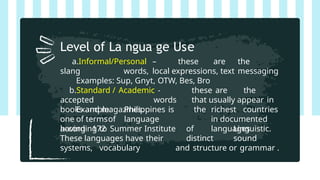 a.Informal/Personal – these are the
slang words, local expressions, text messaging
Examples: Sup, Gnyt, OTW, Bes, Bro
b.Standard / Academic - these are the
accepted words that usually appear in
books and magazines.
Example: Philippines is
one of termsof language
having 172
the richest countries
in documented
languages
according to Summer Institute of Linguistic.
These languages have their distinct sound
systems, vocabulary and structure or grammar .
Level of La ngua ge Use
 