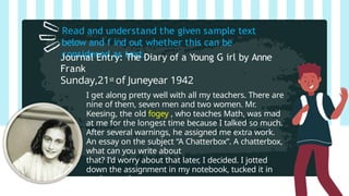 Read and understand the given sample text
below and f ind out whether this can be
considered as text.
Journal Entry: The Diary of a Young G irl by Anne
Frank
Sunday,21st of Juneyear 1942
I get along pretty well with all my teachers. There are
nine of them, seven men and two women. Mr.
Keesing, the old fogey , who teaches Math, was mad
at me for the longest time because I talked so much.
After several warnings, he assigned me extra work.
An essay on the subject “A Chatterbox”. A chatterbox,
what can you write about
that? I’d worry about that later, I decided. I jotted
down the assignment in my notebook, tucked it in
my bag and
tried to keep quiet.
 