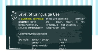 c. Business/ Technical – these are scientific terms or
jargons
Example: Both
lungs Pulmonary
vascularity
are clear . Heart is not
enlarge. is not accented .
Diaphragm and
sinuses are intact .
CommonlyMisusedWord
s:
Example
s:
accept – except
breath –
breathe elicit -
ilicit
its – it’s
their -
there
your –
you’re
Level of La ngua ge Use
 