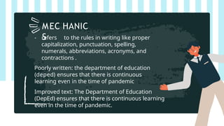 - refers to the rules in writing like proper
capitalization, punctuation, spelling,
numerals, abbreviations, acronyms, and
contractions .
Poorly written: the department of education
(deped) ensures that there is continuous
learning even in the time of pandemic
Improved text: The Department of Education
(DepEd) ensures that there is continuous learning
even in the time of pandemic.
MEC HANIC
S
 