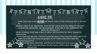 ANNE FR
ANK
Anne Frank was a German girl and Jewish victim of the Holocaust who is famous
for
keeping a diary of her experiences. Anne and her family went into hiding for two years
to avoid Nazi persecution. Her documentation of this time is now published in The
Diary of a Young Gir.l
While in hiding, Anne kept a diary in which she recorded her fears, hopaensd,
experiences.
Anne Frank has become a famous name because of her poignant diary, which has
been translated into many languages. Anne Frank's diary describes the
frightening period
experienced by Anne, heframily, and friends in theannex.It also expresses her
hopes and aspirations for the future, which were never to
berealized.
 