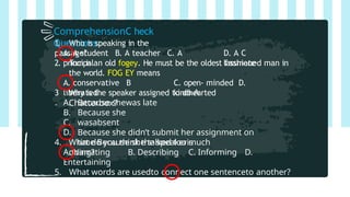 ComprehensionC heck
Questions:
1. Who is speaking in the
passage?
A. A student B. A teacher C. A
principal
D. A C
lassmate
2. Tom is an old fogey. He must be the oldest fashioned man in
the world. FOG EY means
A. conservative B
liberated
C. open- minded D.
kindhearted
3
.
Why is the speaker assigned to do A
Chatterbox?
A.
B.
C.
D.
Because shewas late
Because she
wasabsent
Because she didn’t submit her assignment on
time Because she talked too much
4. What do you think the speakeris
doing?
A. Narrating B. Describing C. Informing D.
Entertaining
5. What words are usedto connect one sentenceto another?
A.I B.There C. After several D.
I’d
 