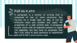 A paragraph is a section of writing that is
composed of one or more sentences that
focuses on a single topic or idea. It can be
effective when you consider and apply the
properties of a well- written text. A paragraph
usually starts with an indented sentence to signal
the beginning. You also have to remember that
the f irst word in each sentence is capitalized
and end it with a punctuation mark.
PAR AG R APH
 