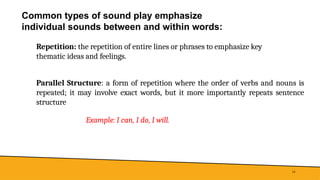 Common types of sound play emphasize
individual sounds between and within words:
14
Repetition: the repetition of entire lines or phrases to emphasize key
thematic ideas and feelings.
Parallel Structure: a form of repetition where the order of verbs and nouns is
repeated; it may involve exact words, but it more importantly repeats sentence
structure
Example: I can, I do, I will.
 