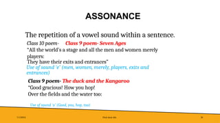 ASSONANCE
7/1/20XX Pitch deck title 28
The repetition of a vowel sound within a sentence.
Class 10 poem- Class 9 poem- Seven Ages
“All the world’s a stage and all the men and women merely
players:
They have their exits and entrances”
Use of sound ‘e’ (men, women, merely, players, exits and
entrances)
Class 9 poem- The duck and the Kangaroo
“Good gracious! How you hop!
Over the fields and the water too:
Use of sound ‘o’ (Good, you, hop, too)
 