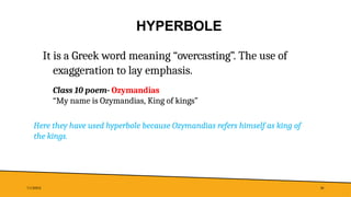 HYPERBOLE
7/1/20XX 30
It is a Greek word meaning “overcasting”. The use of
exaggeration to lay emphasis.
Class 10 poem- Ozymandias
“My name is Ozymandias, King of kings”
Here they have used hyperbole because Ozymandias refers himself as king of
the kings.
 