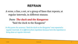 REFRAIN
7/1/20XX Pitch deck title 35
A verse, a line, a set, or a group of lines that repeats, at
regular intervals, in different stanzas.
Poem- The duck and the Kangaroo
“Said the duck to the Kangaroo”
In this poem the sentence “Said the duck to the Kangaroo” was repeated a
regular intervals. It is different from repetition because here the repetition is
being done at regular intervals.
 