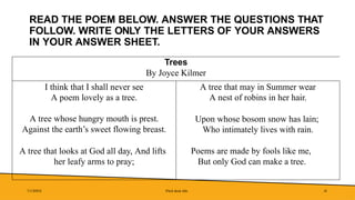 READ THE POEM BELOW. ANSWER THE QUESTIONS THAT
FOLLOW. WRITE ONLY THE LETTERS OF YOUR ANSWERS
IN YOUR ANSWER SHEET.
Trees
By Joyce Kilmer
I think that I shall never see
A poem lovely as a tree.
A tree whose hungry mouth is prest.
Against the earth’s sweet flowing breast.
A tree that looks at God all day, And lifts
her leafy arms to pray;
A tree that may in Summer wear
A nest of robins in her hair.
Upon whose bosom snow has lain;
Who intimately lives with rain.
Poems are made by fools like me,
But only God can make a tree.
7/1/20XX Pitch deck title 41
 