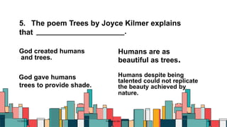 5. The poem Trees by Joyce Kilmer explains
that .
7/1/20XX Pitch deck title 46
God created humans
and trees.
God gave humans
trees to provide shade.
Humans are as
beautiful as trees.
Humans despite being
talented could not replicate
the beauty achieved by
nature.
 