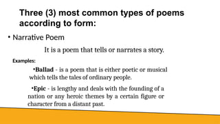 Three (3) most common types of poems
according to form:
• Narrative Poem
It is a poem that tells or narrates a story.
Examples:
▪Ballad - is a poem that is either poetic or musical
which tells the tales of ordinary people.
▪Epic - is lengthy and deals with the founding of a
nation or any heroic themes by a certain figure or
character from a distant past.
 