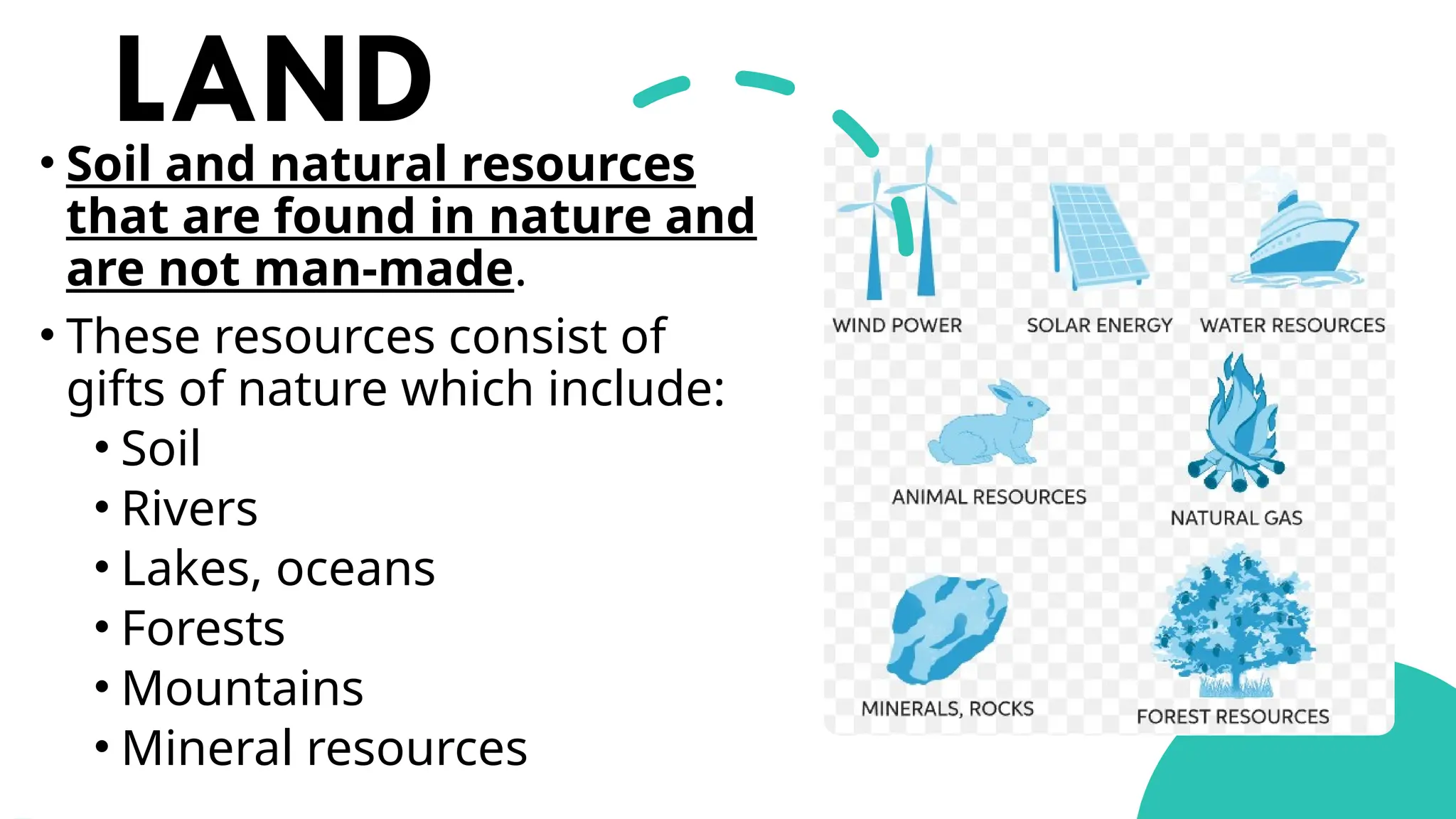 LAND
• Soil and natural resources
that are found in nature and
are not man-made.
• These resources consist of
gifts of nature which include:
• Soil
• Rivers
• Lakes, oceans
• Forests
• Mountains
• Mineral resources
 
