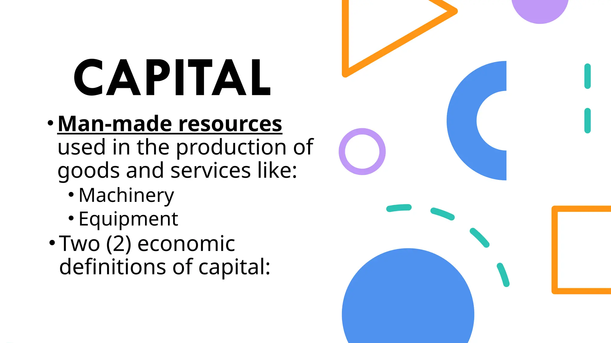 CAPITAL
•Man-made resources
used in the production of
goods and services like:
• Machinery
• Equipment
•Two (2) economic
definitions of capital:
 