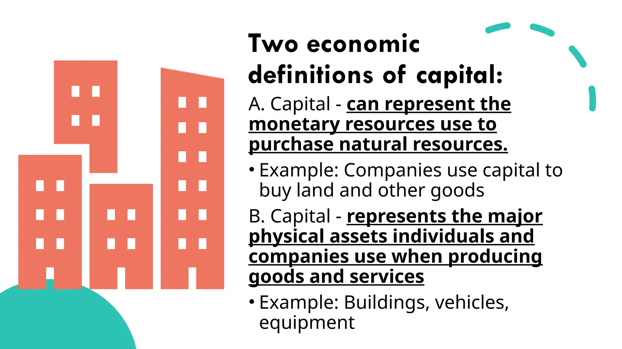 Two economic
definitions of capital:
A. Capital - can represent the
monetary resources use to
purchase natural resources.
• Example: Companies use capital to
buy land and other goods
B. Capital - represents the major
physical assets individuals and
companies use when producing
goods and services
• Example: Buildings, vehicles,
equipment
 