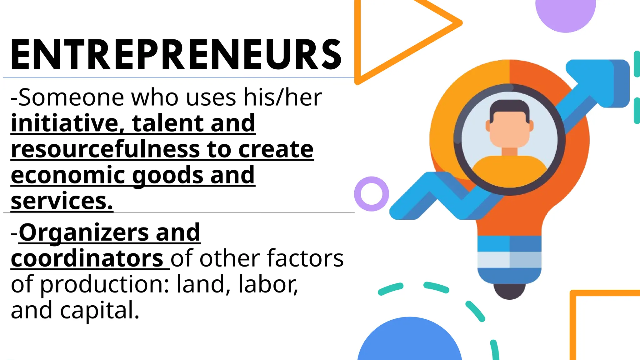 ENTREPRENEURS
-Someone who uses his/her
initiative, talent and
resourcefulness to create
economic goods and
services.
-Organizers and
coordinators of other factors
of production: land, labor,
and capital.
 