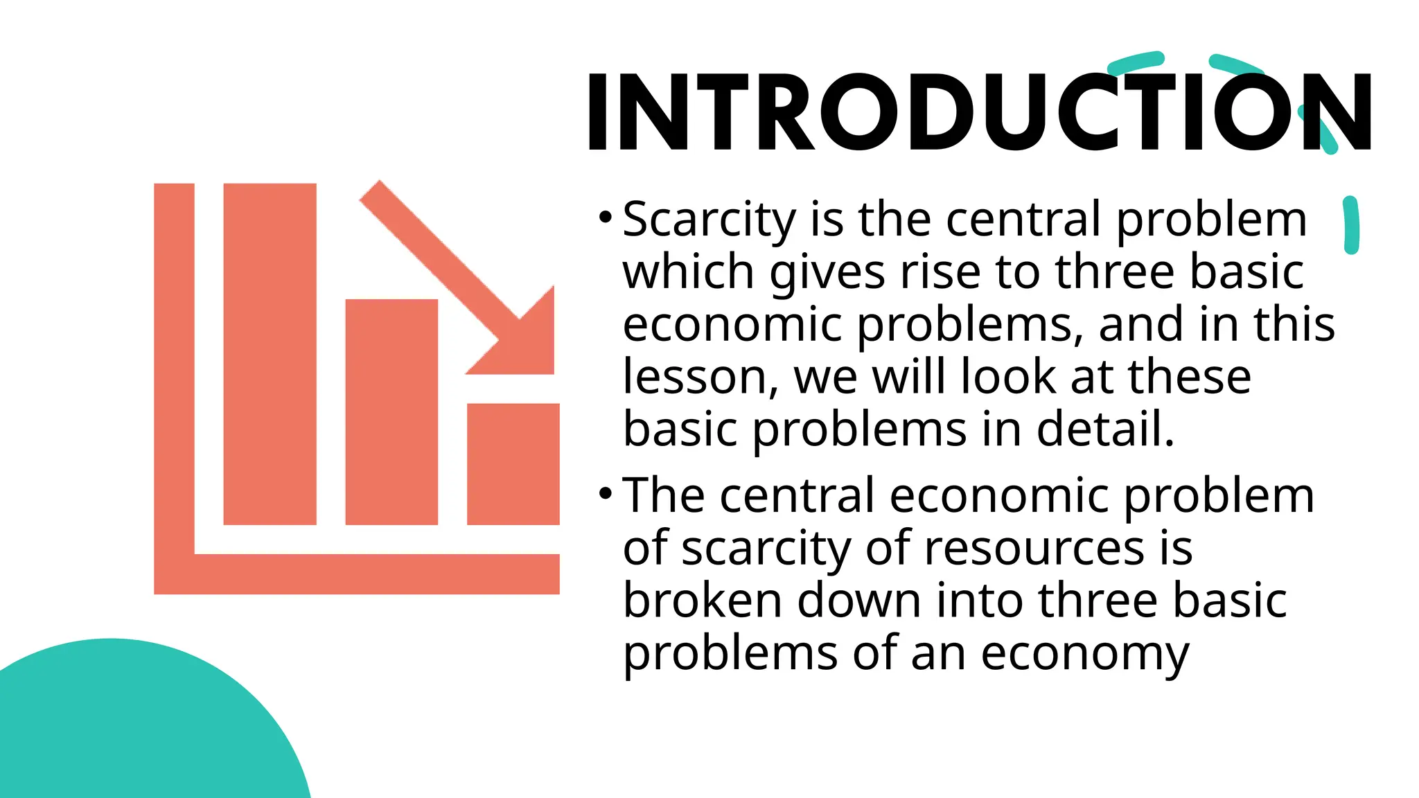 INTRODUCTION
• Scarcity is the central problem
which gives rise to three basic
economic problems, and in this
lesson, we will look at these
basic problems in detail.
• The central economic problem
of scarcity of resources is
broken down into three basic
problems of an economy
 