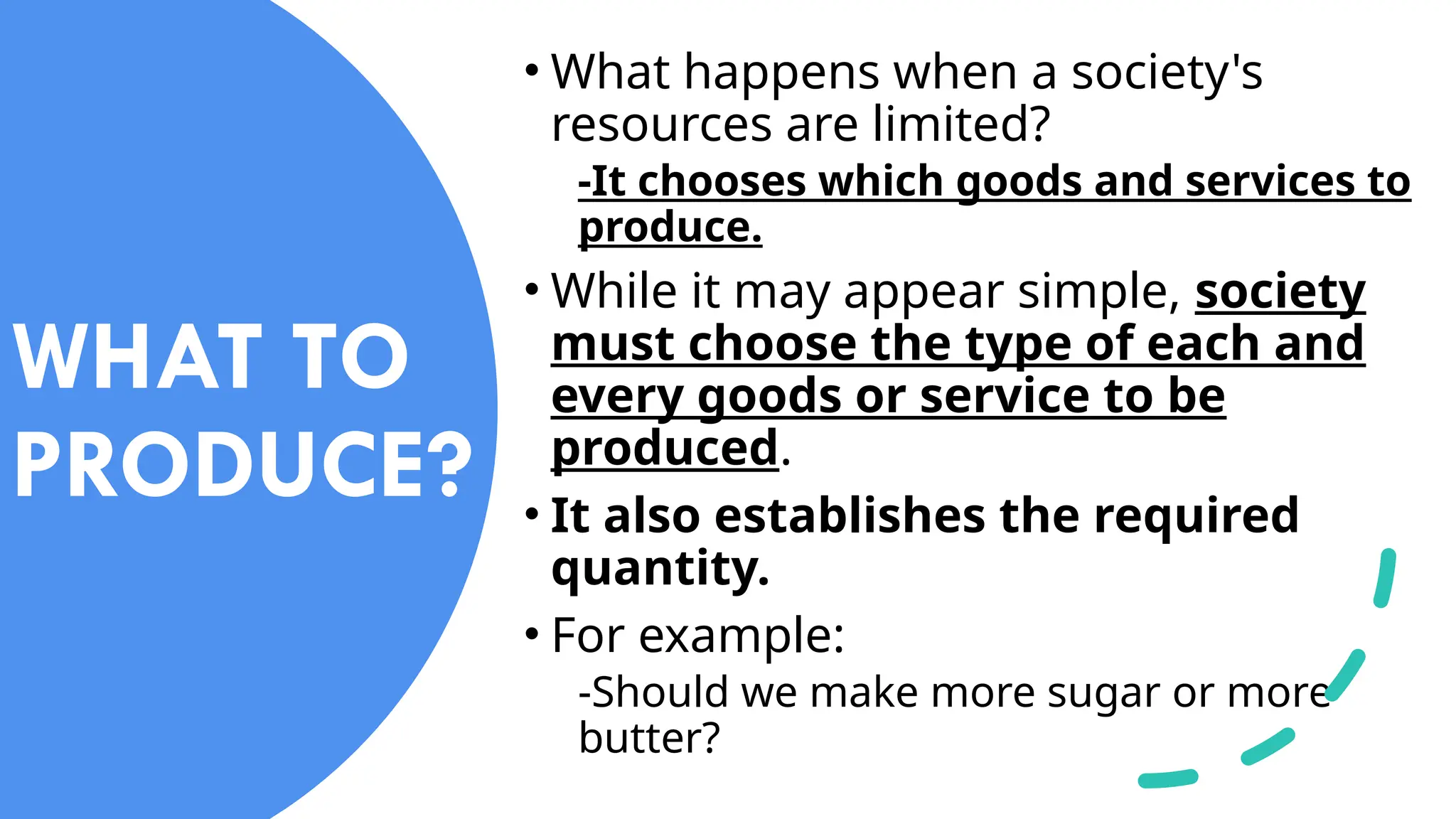 WHAT TO
PRODUCE?
• What happens when a society's
resources are limited?
-It chooses which goods and services to
produce.
• While it may appear simple, society
must choose the type of each and
every goods or service to be
produced.
• It also establishes the required
quantity.
• For example:
-Should we make more sugar or more
butter?
 