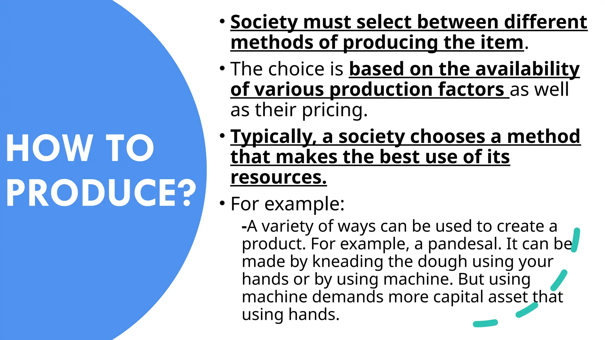 • Society must select between different
methods of producing the item.
• The choice is based on the availability
of various production factors as well
as their pricing.
• Typically, a society chooses a method
that makes the best use of its
resources.
• For example:
-A variety of ways can be used to create a
product. For example, a pandesal. It can be
made by kneading the dough using your
hands or by using machine. But using
machine demands more capital asset that
using hands.
HOW TO
PRODUCE?
 