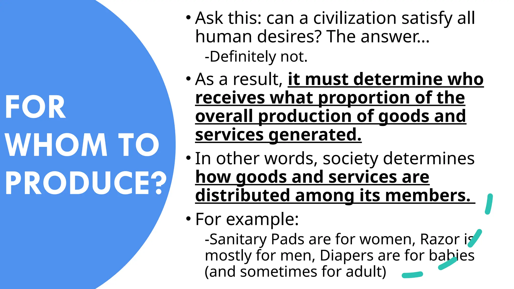 • Ask this: can a civilization satisfy all
human desires? The answer…
-Definitely not.
• As a result, it must determine who
receives what proportion of the
overall production of goods and
services generated.
• In other words, society determines
how goods and services are
distributed among its members.
• For example:
-Sanitary Pads are for women, Razor is
mostly for men, Diapers are for babies
(and sometimes for adult)
FOR
WHOM TO
PRODUCE?
 
