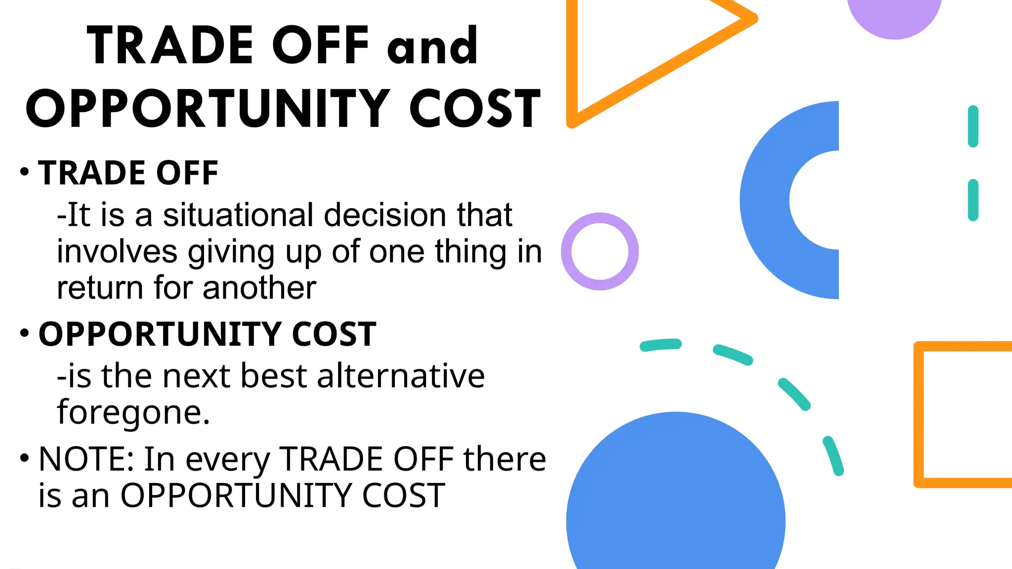 TRADE OFF and
OPPORTUNITY COST
• TRADE OFF
-It is a situational decision that
involves giving up of one thing in
return for another
• OPPORTUNITY COST
-is the next best alternative
foregone.
• NOTE: In every TRADE OFF there
is an OPPORTUNITY COST
 