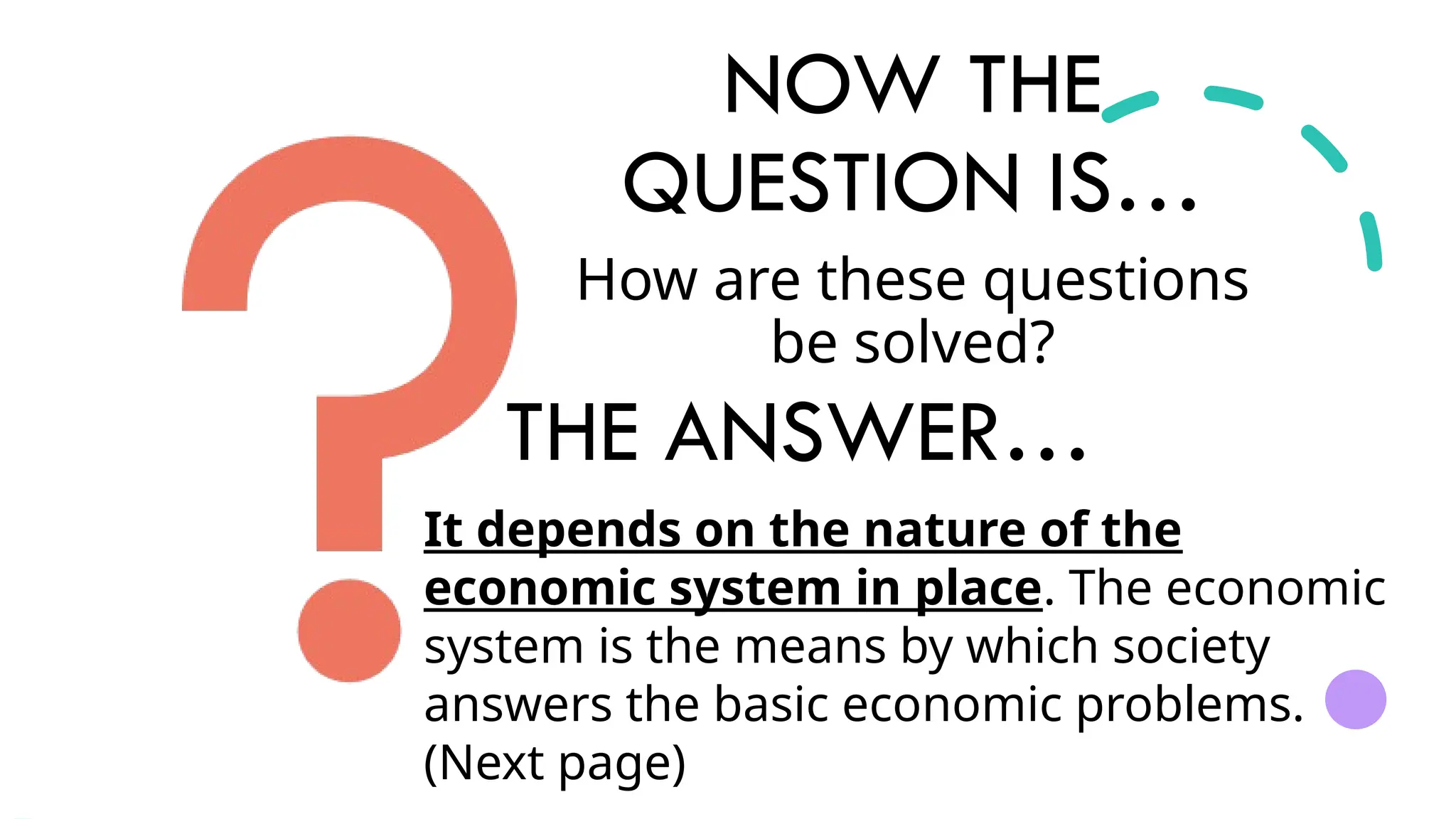 NOW THE
QUESTION IS…
How are these questions
be solved?
It depends on the nature of the
economic system in place. The economic
system is the means by which society
answers the basic economic problems.
(Next page)
THE ANSWER…
 