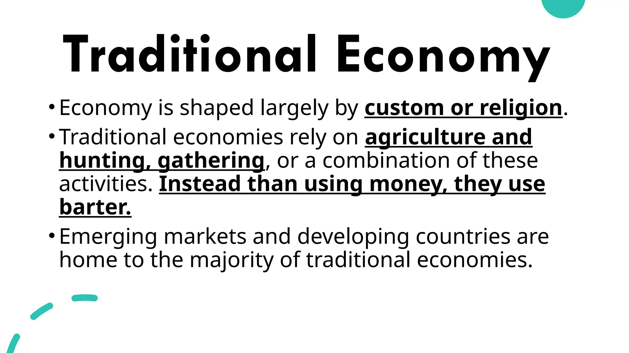Traditional Economy
•Economy is shaped largely by custom or religion.
•Traditional economies rely on agriculture and
hunting, gathering, or a combination of these
activities. Instead than using money, they use
barter.
•Emerging markets and developing countries are
home to the majority of traditional economies.
 