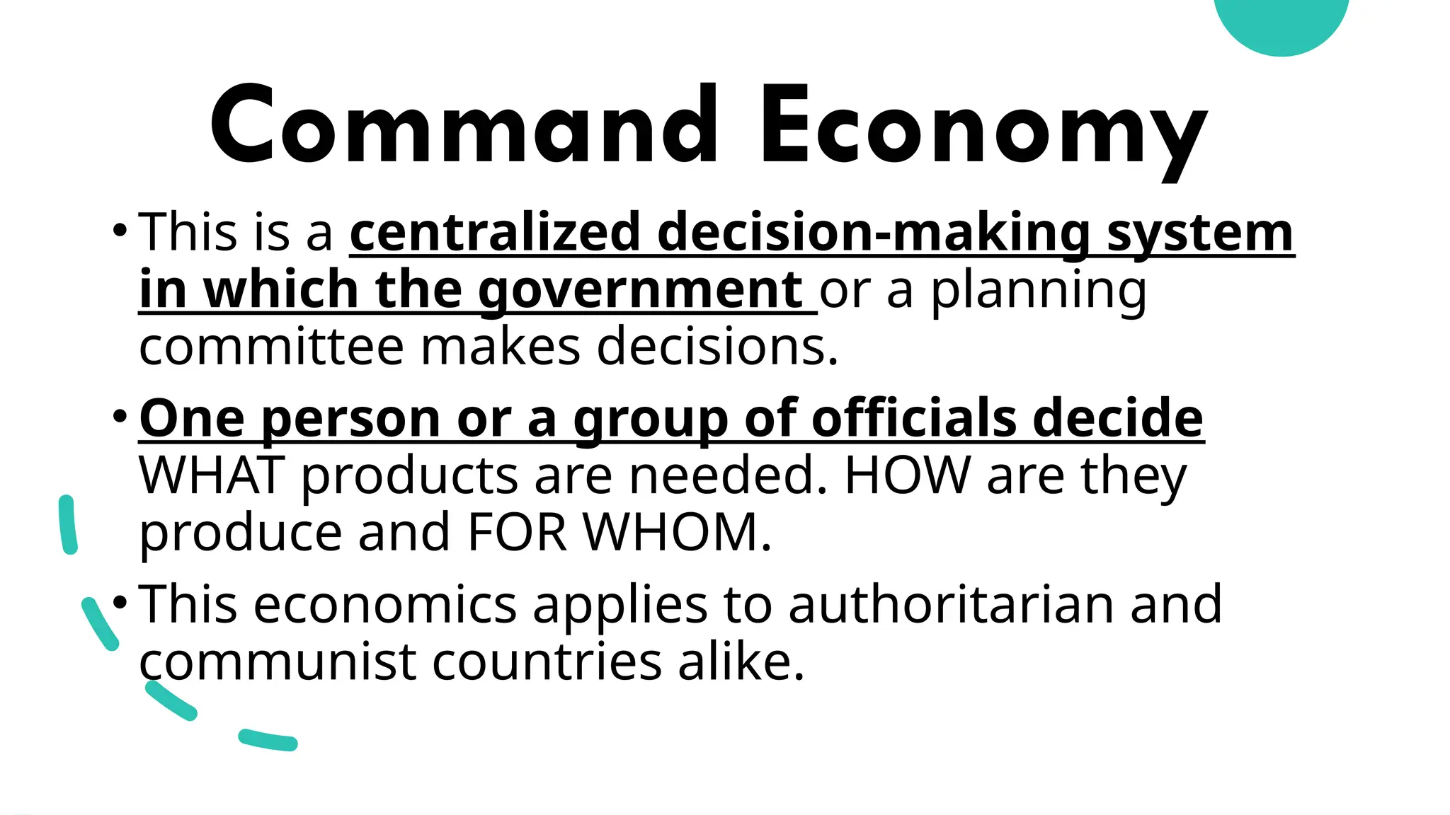 Command Economy
• This is a centralized decision-making system
in which the government or a planning
committee makes decisions.
• One person or a group of officials decide
WHAT products are needed. HOW are they
produce and FOR WHOM.
• This economics applies to authoritarian and
communist countries alike.
 