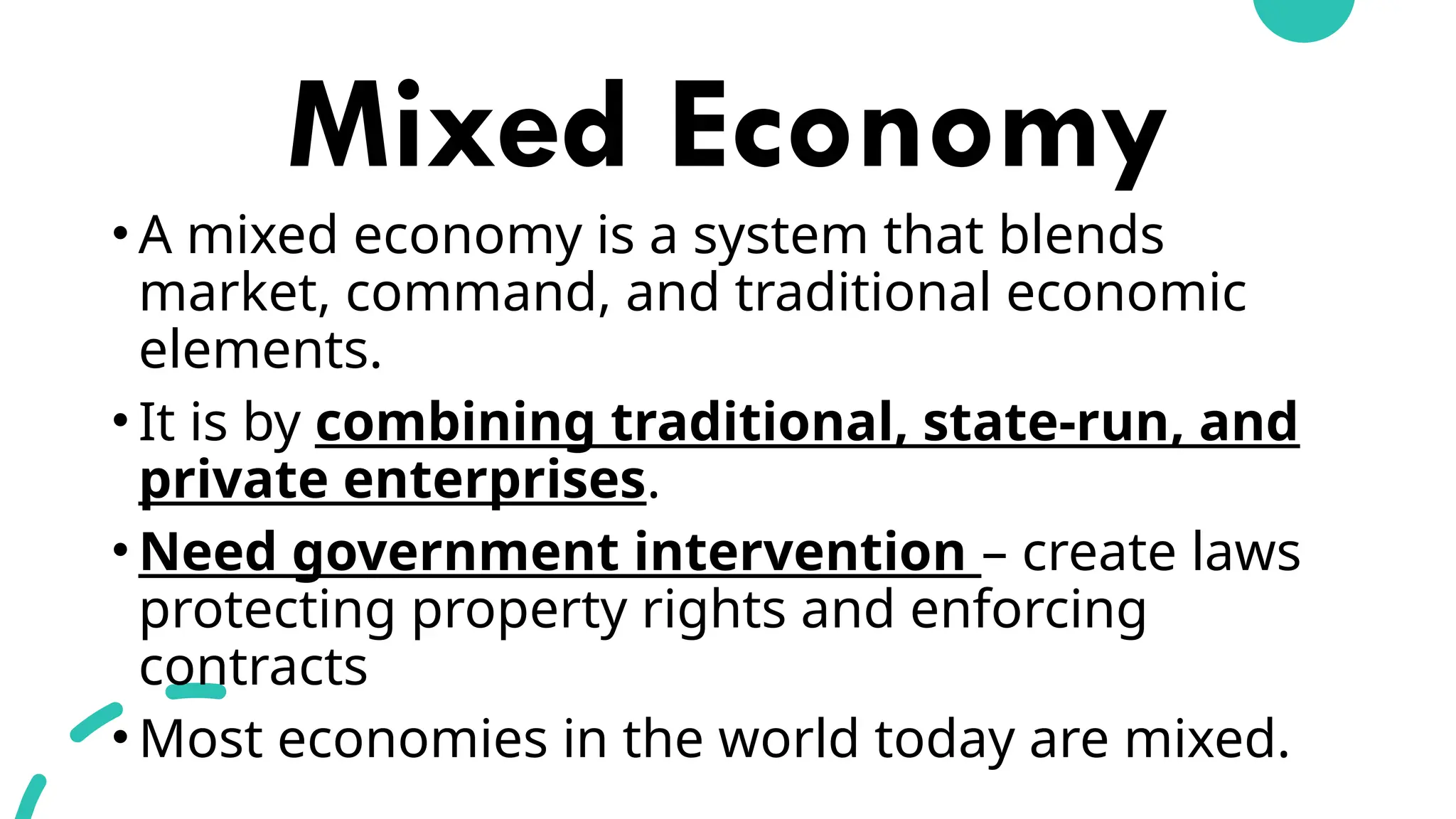 Mixed Economy
• A mixed economy is a system that blends
market, command, and traditional economic
elements.
• It is by combining traditional, state-run, and
private enterprises.
• Need government intervention – create laws
protecting property rights and enforcing
contracts
• Most economies in the world today are mixed.
 