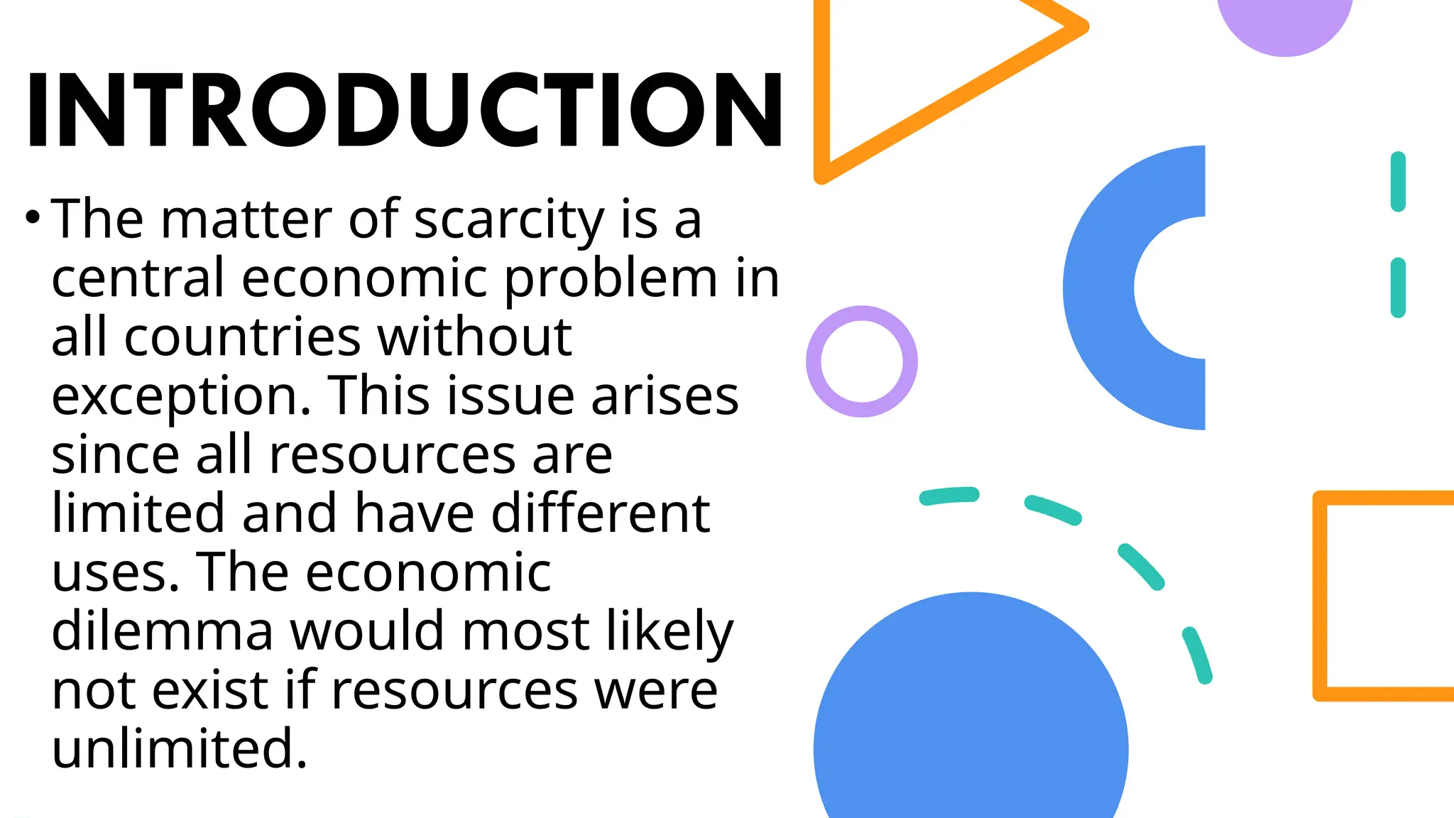INTRODUCTION
•The matter of scarcity is a
central economic problem in
all countries without
exception. This issue arises
since all resources are
limited and have different
uses. The economic
dilemma would most likely
not exist if resources were
unlimited.
 