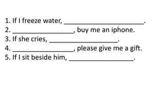 1. If I freeze water, _____________________.
2. ________________, buy me an iphone.
3. If she cries, __________________.
4. ________________, please give me a gift.
5. If I sit beside him, _________________.
 