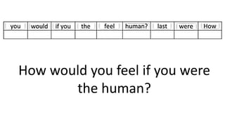 How would you feel if you were
the human?
 