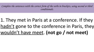 Complete the sentences with the correct form of the verbs in brackets, using second or third
conditionals.
1. They met in Paris at a conference. If they
hadn’t gone to the conference in Paris, they
wouldn’t have meet. (not go / not meet)
 