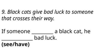 9. Black cats give bad luck to someone
that crosses their way.
If someone _________ a black cat, he
_____________ bad luck.
(see/have)
 