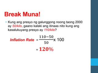 Break Muna!
• Kung ang presyo ng galunggong noong taong 2000
ay 50/kilo, gaano kalaki ang itinaas nito kung ang
kasalukuyang presyo ay 110/kilo?
Inflation Rate =
110−50
50
x 100
= 𝟏𝟐𝟎%
 