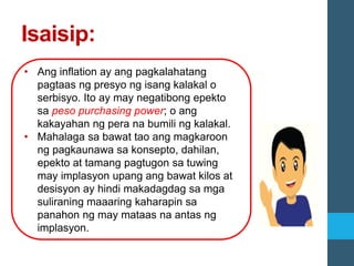 Isaisip:
• Ang inflation ay ang pagkalahatang
pagtaas ng presyo ng isang kalakal o
serbisyo. Ito ay may negatibong epekto
sa peso purchasing power; o ang
kakayahan ng pera na bumili ng kalakal.
• Mahalaga sa bawat tao ang magkaroon
ng pagkaunawa sa konsepto, dahilan,
epekto at tamang pagtugon sa tuwing
may implasyon upang ang bawat kilos at
desisyon ay hindi makadagdag sa mga
suliraning maaaring kaharapin sa
panahon ng may mataas na antas ng
implasyon.
 